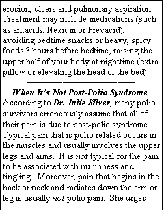 Text Box: erosion, ulcers and pulmonary aspiration.  Treatment may include medications (such as antacids, Nexium or Prevacid), avoiding bedtime snacks or heavy, spicy foods 3 hours before bedtime, raising the upper half of your body at nighttime (extra pillow or elevating the head of the bed).          When Its Not Post-Polio Syndrome  According to Dr. Julie Silver, many polio survivors erroneously assume that all of their pain is due to post-polio syndrome.  Typical pain that is polio related occurs in the muscles and usually involves the upper legs and arms.  It is not typical for the pain to be associated with numbness and tingling.  Moreover, pain that begins in the back or neck and radiates down the arm or leg is usually not polio pain.  She urges 